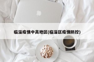 临淄疫情中高地区(临淄区疫情防控)