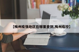 【梅州疫情地区在哪里查到,梅州疫控】